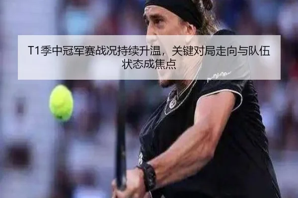 T1季中冠军赛战况持续升温，关键对局走向与队伍状态成焦点